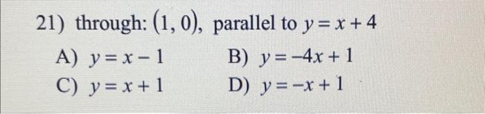 21) through: \( (1,0) \), parallel to \( y=x+4 \) A) \( y=x-1 \) B) \( y=-4 x+1 \) C) \( y=x+1 \) D) \( y=-x+1 \)