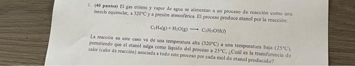 1. (40 puntos) El gas etaleno y vapor de agua se alimentan a un proceso de reacción corno una mezcls equimolsi, a \( 320^{\ci