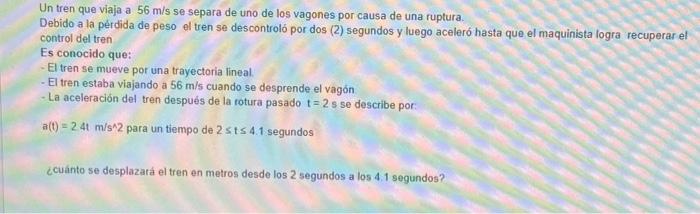 Un tren que viaja a \( 56 \mathrm{~m} / \mathrm{s} \) se separa de uno de los vagones por causa de una ruptura. Debido a la p