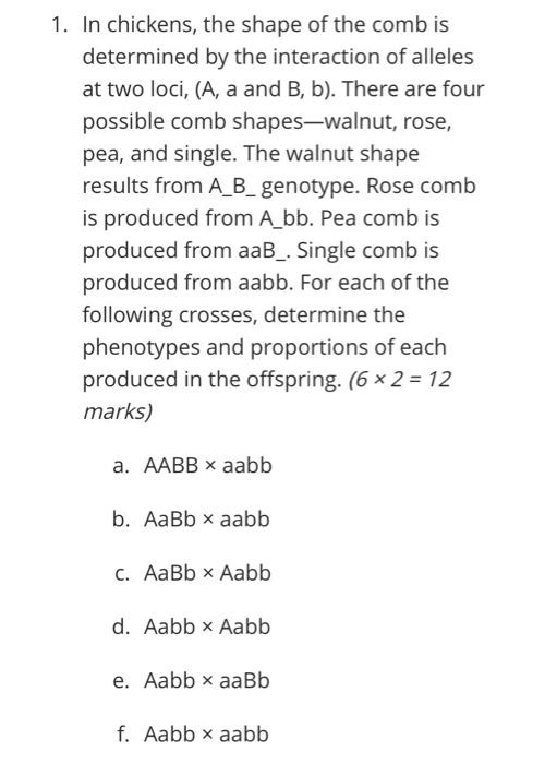 1. In chickens, the shape of the comb is
determined by the interaction of alleles
at two loci, (A, a and B, b). There are fou