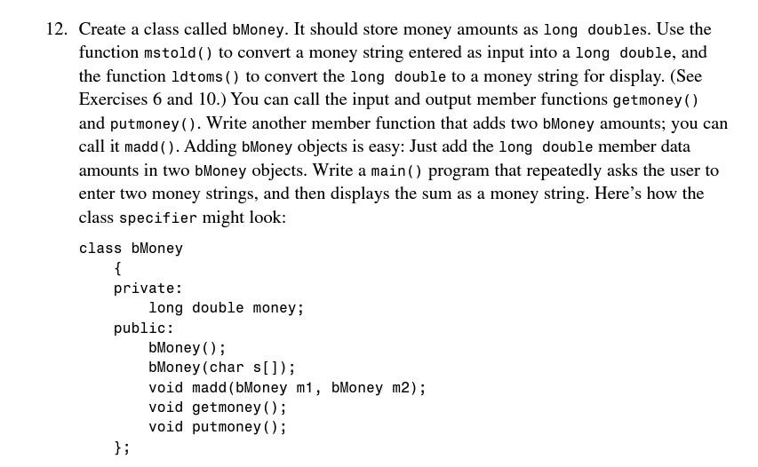 12. Create a class called bMoney. It should store money amounts as long doubles. Use the
function mstold() to convert a money
