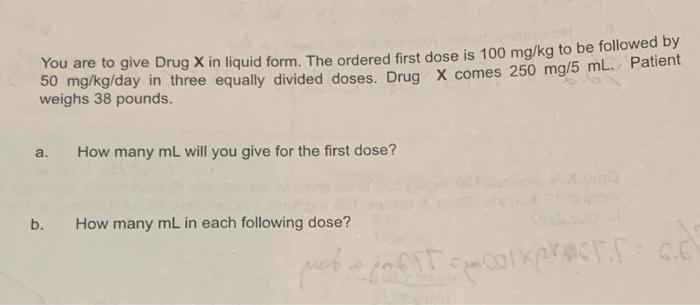 You are to give Drug X in liquid form. The ordered first dose is 100 mg/kg to be followed by
50 mg/kg/day in three equally di