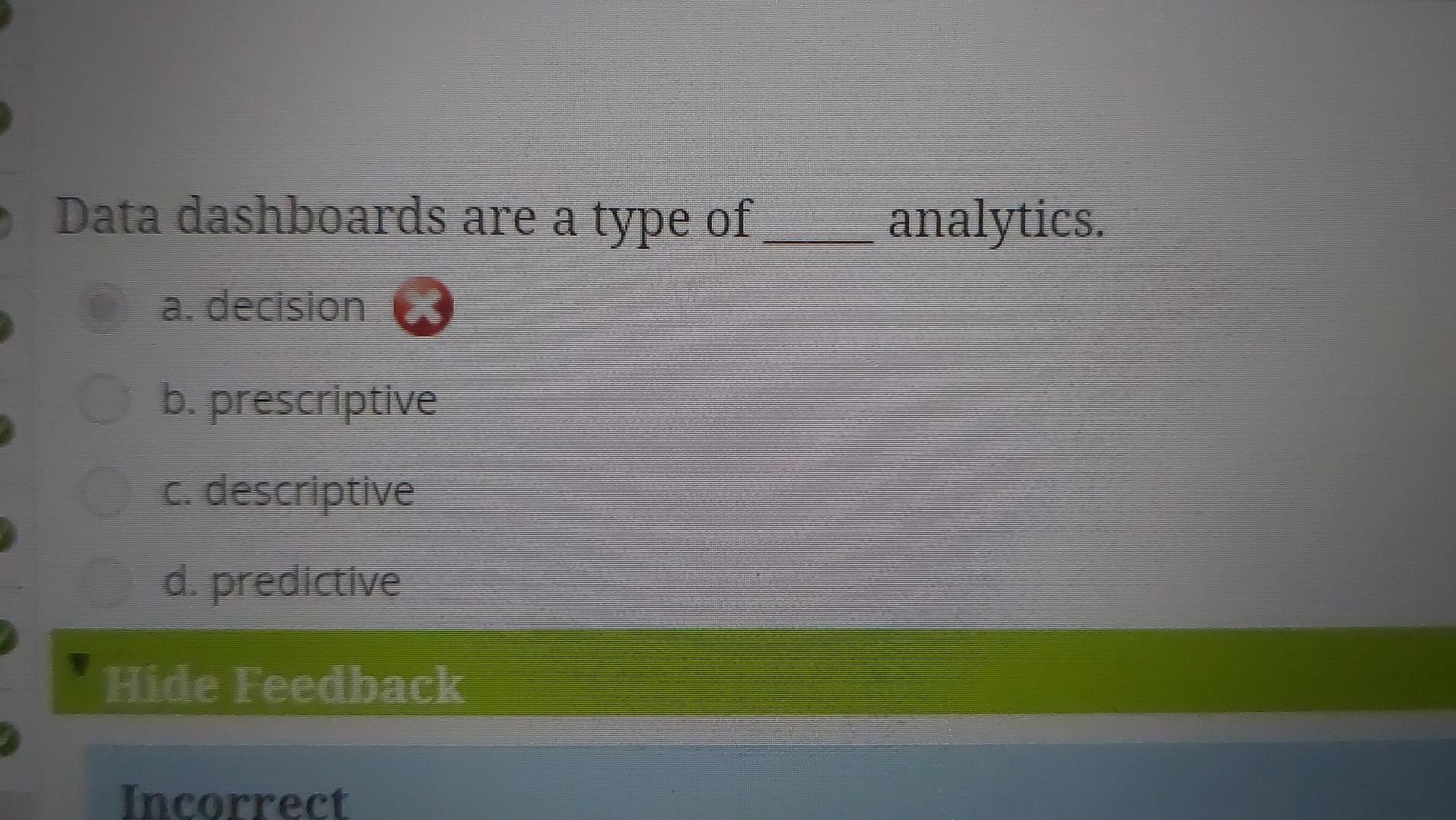 Data dashboards are a type of analytics.
a. decision
b. prescriptive
c. descriptive
d. predictive
Hide Feedback