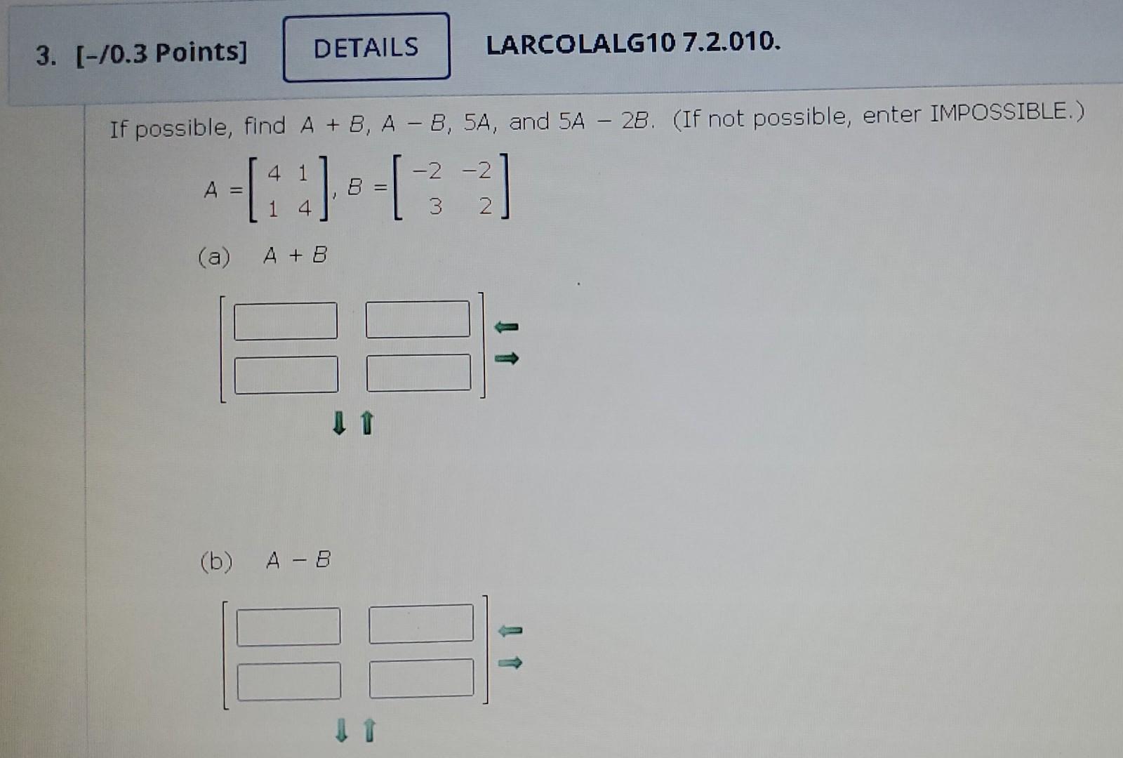 If possible, find \( A+B, A-B, 5 A \), and \( 5 A-2 B \). (If not possible, enter IMPOSSIBLE.) \[ A=\left[\begin{array}{ll} 4