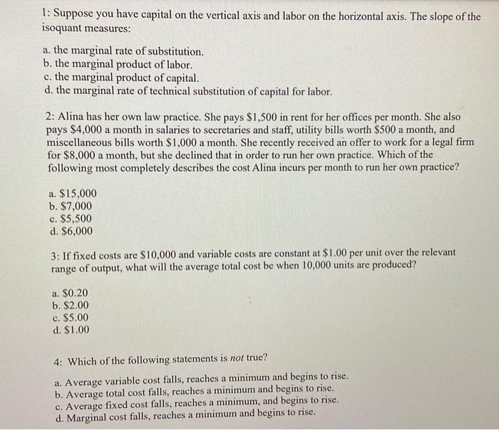 1: Suppose you have capital on the vertical axis and labor on the horizontal axis. The slope of the isoquant measures:
a. the