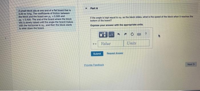 A snall block oits at one end of a flat board that is
Part A
4.00 \( \mathrm{m} \) long. The coeficients of friction between 