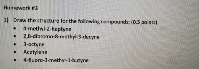 Homework #3
1) Draw the structure for the following compounds: ( \( 0.5 \) points)
- 4-methyl-2-heptyne
- 2,8-dibromo-8-methy