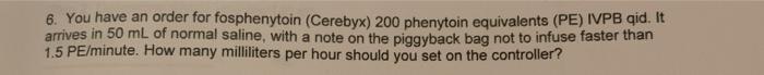 6. You have an order for fosphenytoin (Cerebyx) 200 phenytoin equivalents (PE) IVPB qid. It arrives in 50 mL of normal saline