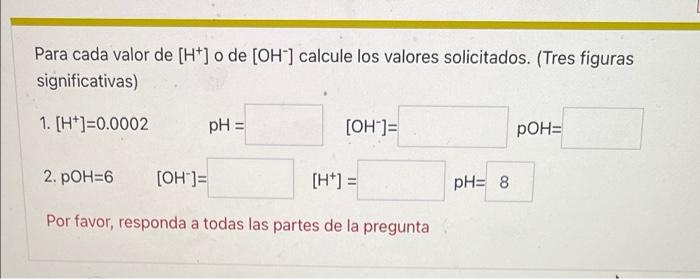 Para cada valor de [H+] o de [OH-] calcule los valores solicitados. (Tres figuras significativas) 1. [H*]=0.0002 pH = [OH-]=