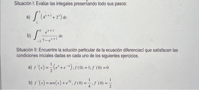 Situación I: Evalúe las integales presentando todo sus pasos: a) \( \int_{1}^{3}\left(4^{x+1}+2^{x}\right) d x \) b) \( \int_