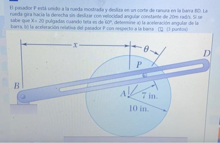 El pasador \( P \) está unido a la rueda mostrada y desliza en un corte de ranura en la barra BD. La rueda gira hacia la dere