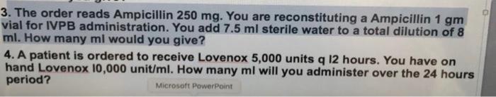 3. The order reads Ampicillin 250 mg. You are reconstituting a Ampicillin 1 gm vial for IVPB administration. You add 7.5 ml s