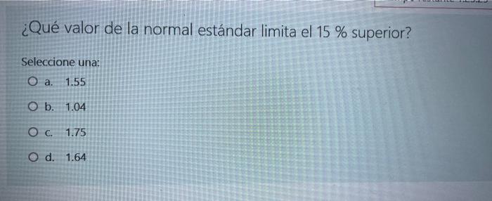 ¿Qué valor de la normal estándar limita el 15 % superior? Seleccione una: O a. 1.55 O b. 1.04 O C. 1.75 O d. 1.64 shundheit