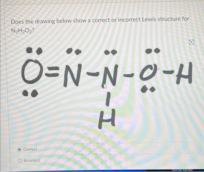 Does the drawing below show a correct or incorrect Lewis structure for
N2H2O2?
O=N-N-O-H
H
Correct
O Incorrect
SHOW MORE