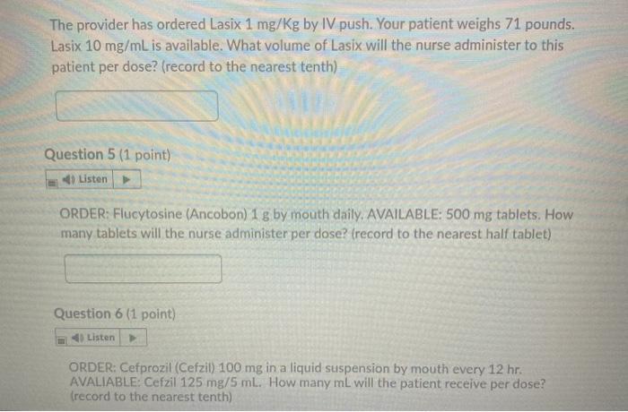 The provider has ordered Lasix 1 mg/Kg by IV push. Your patient weighs 71 pounds. Lasix 10 mg/mL is available. What volume of