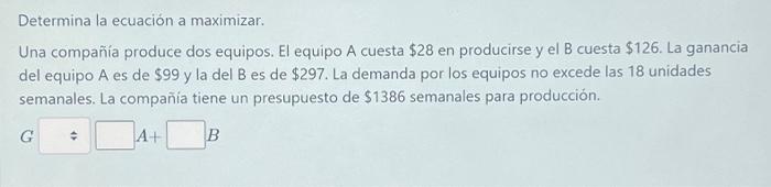 Determina la ecuación a maximizar. Una compañía produce dos equipos. El equipo A cuesta \( \$ 28 \) en producirse y el B cues