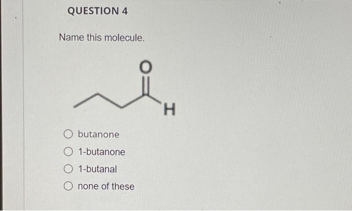 QUESTION 4
Name this molecule.
O butanone
O 1-butanone
O 1-butanal
O none of these
H