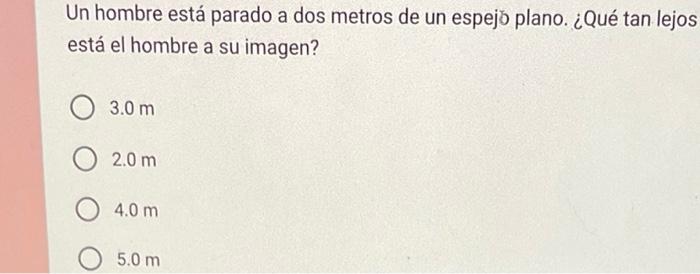 Un hombre está parado a dos metros de un espejo plano. ¿Qué tan lejos está el hombre a su imagen? \( 3.0 \mathrm{~m} \) \( 2.