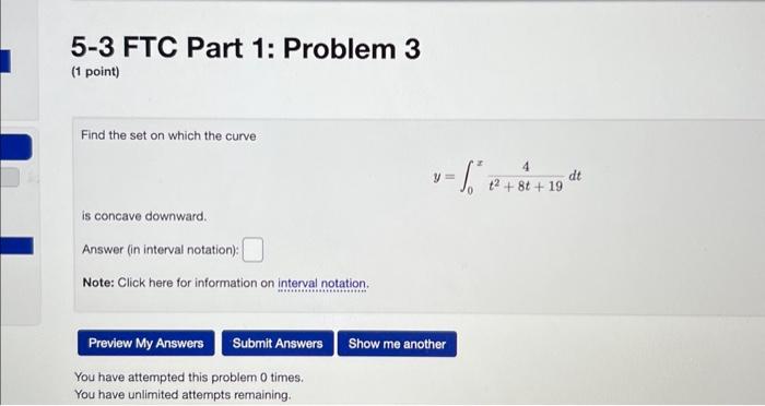 5-3 FTC Part 1: Problem 3
(1 point)
Find the set on which the curve
\[
y=\int_{0}^{x} \frac{4}{t^{2}+8 t+19} d t
\]
is concav