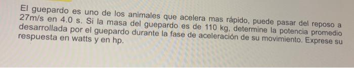 El guepardo es uno de los animales que acelera mas rápido, puede pasar del reposo a \( 27 \mathrm{~m} / \mathrm{s} \) en \( 4