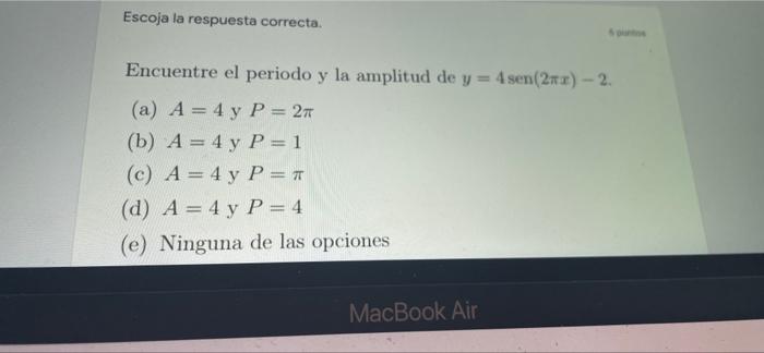 Escoja la respuesta correcta. 5 puntos Encuentre el periodo y la amplitud de y = 4 sen(2x) - 2. (a) A = 4 y P = 2T (b) A = 4