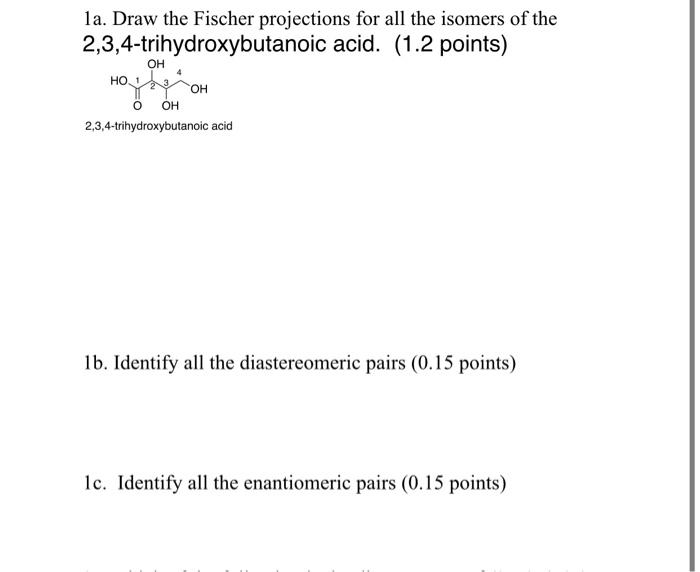 1a. Draw the Fischer projections for all the isomers of the
acid. (1.2 points)
2,3,4-trihydroxybutanoic
OH
HO
OH
O OH
2,3,4-t