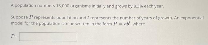 A population numbers 13,000 organisms initially and grows by \( 8.3 \% \) each year.
Suppose \( P \) represents population an