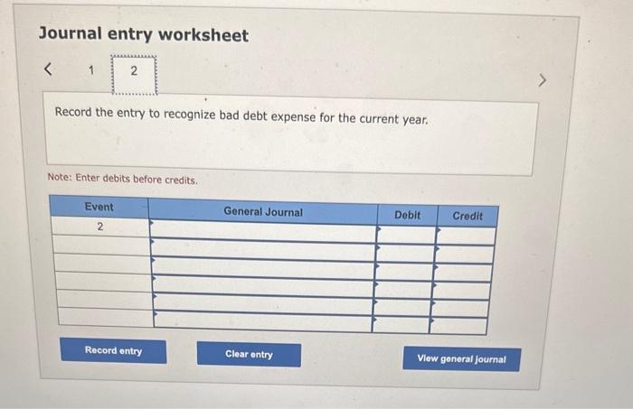 Journal entry worksheet
Record the entry to recognize bad debt expense for the current year.
Note: Enter debits before credit