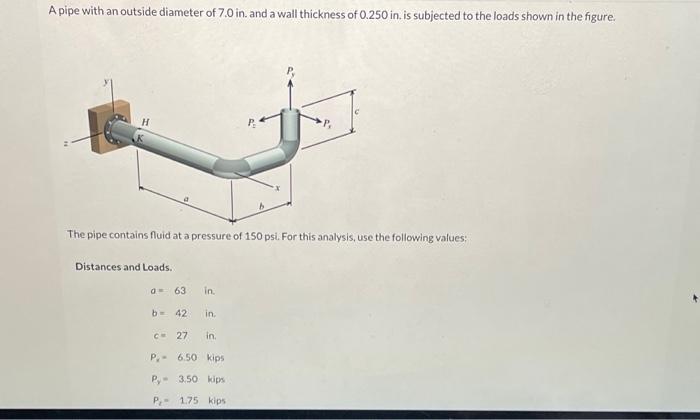 A pipe with an outside diameter of 7.0 in. and a wall thickness of 0.250 in. is subjected to the loads shown in the figure.
H