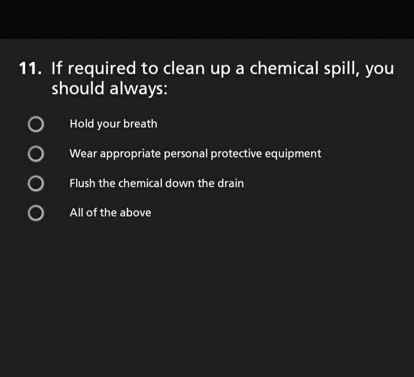 11. If required to clean up a chemical spill, you should always: Hold your breath Wear appropriate personal protective equipm