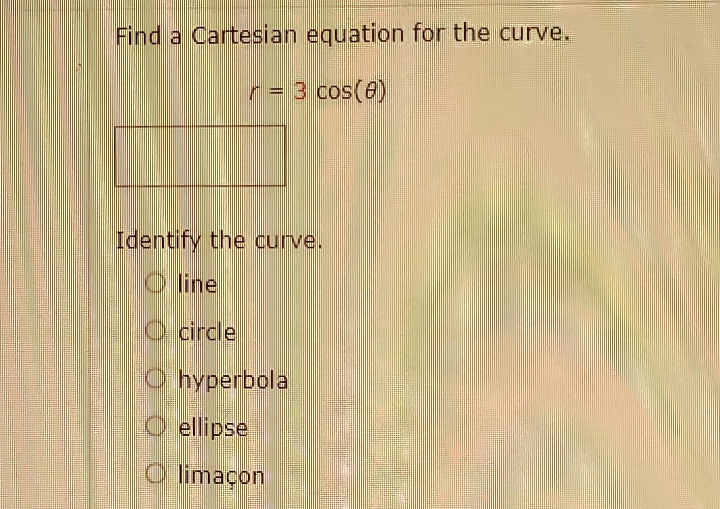 Find a Cartesian equation for the curve.
\[
r=3 \cos (\theta)
\]
Identify the curve.
line
circle
hyperbola
ellipse
limacon