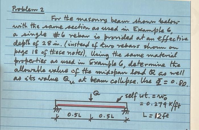 Problem 2
For the masonry beam shown below
with the same section as used in Example 6,
a single #6 rebar is provided at an ef