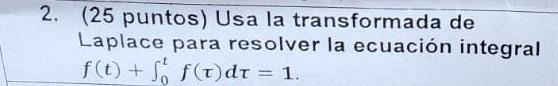 (25 puntos) Usa la transformada de Laplace para resolver la ecuación integral \( f(t)+\int_{0}^{t} f(\tau) d \tau=1 \)