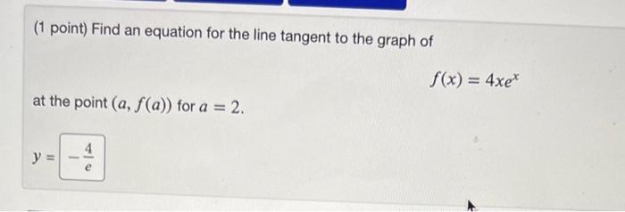 (1 point) Find an equation for the line tangent to the graph of
\[
f(x)=4 x e^{x}
\]
at the point \( (a, f(a)) \) for \( a=2 