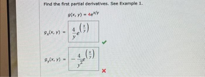 Find the first partial derivatives. See Example 1 . \[ \begin{aligned} & g(x, y)=4 e^{x / y} \\ g_{x}(x, y)=& \frac{4}{y} e^{