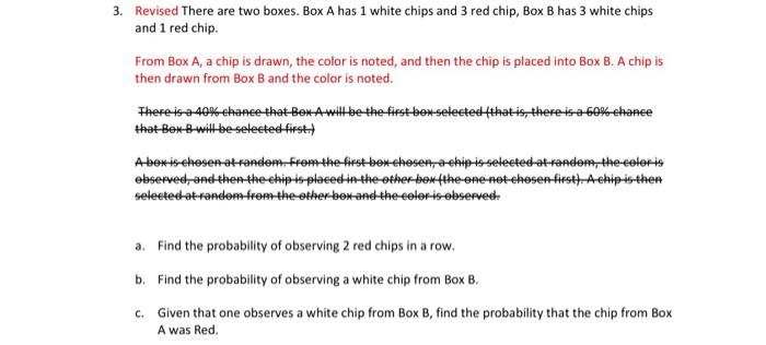 Revised There are two boxes. Box A has 1 white chips and 3 red chip, Box B has 3 white chips and 1 red chip.

From Box A, a c
