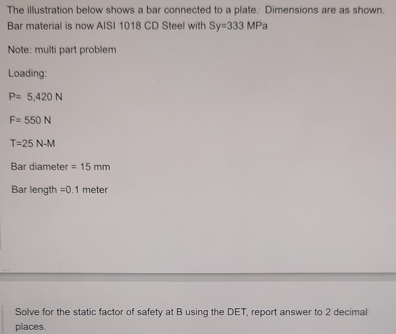 The illustration below shows a bar connected to a plate. Dimensions are as shown. Bar material is now AISI 1018 CD Steel with