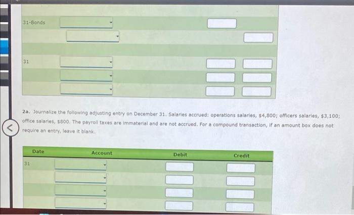 2a. Journalize the following adjusting entry on December 31 . Salaries accrued: operations salaries, \( \$ 4,800 ; \) officer