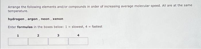 Arrange the following elements and/or compounds in order of increasing average molecular speed. All are at the same
temperatu