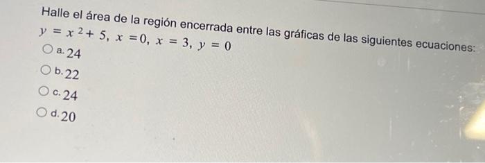 Halle el área de la región encerrada entre las gráficas de las siguientes ecuaciones: \( y=x^{2}+5, x=0, x=3, y=0 \) a. 24 b.