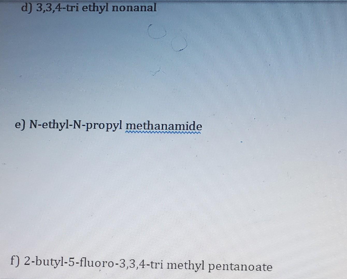 d) 3,3,4-tri ethyl nonanal
e) \( \mathrm{N} \)-ethyl-N-propyl methanamide
f) 2-butyl-5-fluoro-3,3,4-tri methyl pentano ate