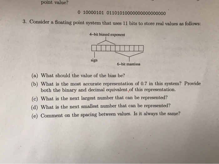 point value? 0 10000101 01101010000000000000000 3. Consider a floating point system that uses 11 bits to store real values as