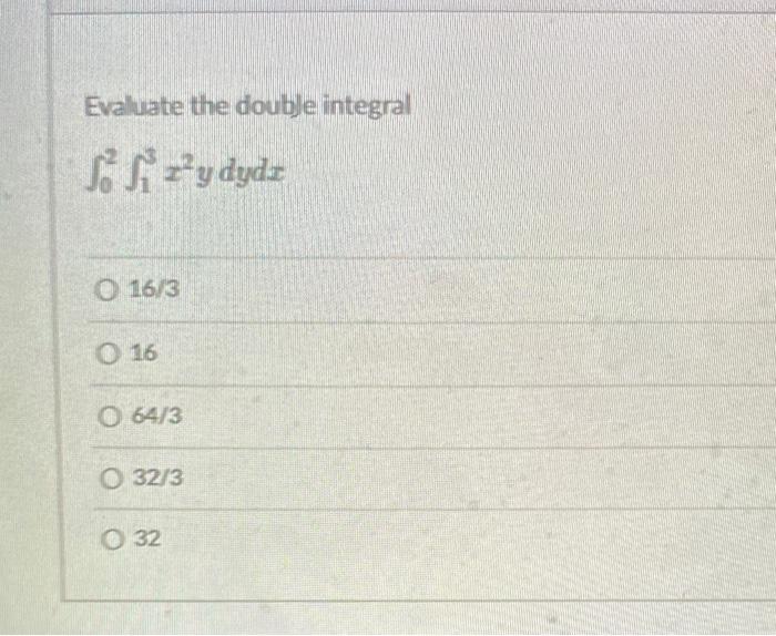 Evaluate the double integral \[ \int_{0}^{2} \int_{1}^{3} x^{2} y d y d x \] \( 16 / 3 \) 16 \( 64 / 3 \) \( 32 / 3 \) 32