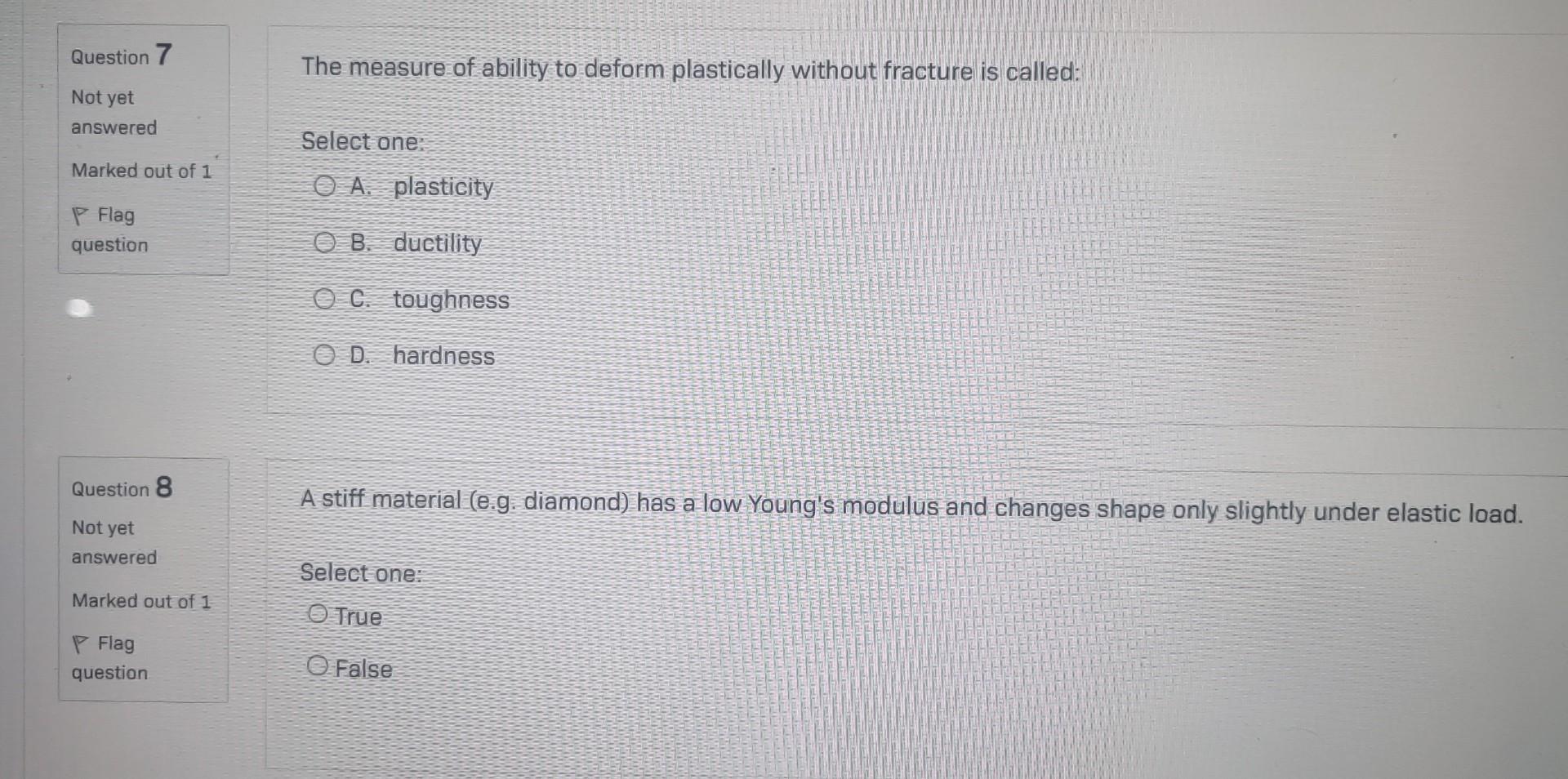 Not yet
answered
Select one:
Marked out of 1
A. plasticity
P Flag
B. ductility
C. toughness
D. hardness
A stiff material (e.g