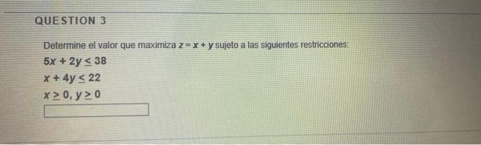 QUESTION 3 Determine el valor que maximiza z=x + y sujeto a las siguientes restricciones: 5x + 2y < 38 x + 4y < 22 x 0, y> 0