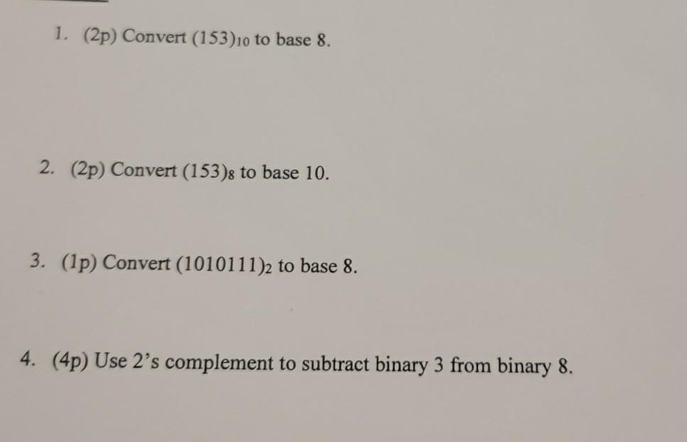 1. \( (2 p) \) Convert \( (153)_{10} \) to base 8 .
2. (2p) Convert \( (153)_{8} \) to base 10 .
3. (1p) Convert \( (1010111)