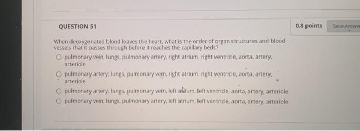 0.8 points Save Answer QUESTION 51 When deoxygenated blood leaves the heart, what is the order of organ structures and blood