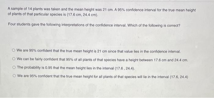 A sample of 14 plants was taken and the mean height was \( 21 \mathrm{~cm} \). A \( 95 \% \) confidence interval for the true