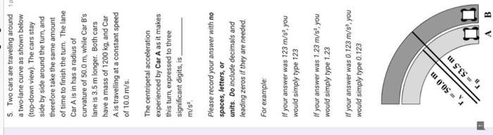 5. Two cars are traveling around a two-lane curve as shown below (top-down view). The cars stay side by side around the turn,