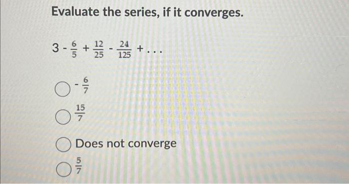 Evaluate the series, if it converges.
\[
3-\frac{6}{5}+\frac{12}{25}-\frac{24}{125}+\ldots
\]
\( -\frac{6}{7} \)
\( \frac{15}